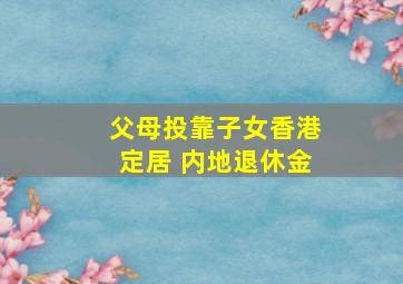 父母投靠子女香港定居 内地退休金